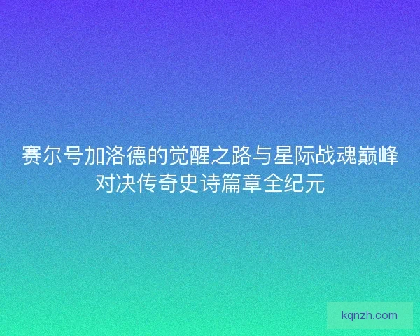赛尔号加洛德的觉醒之路与星际战魂巅峰对决传奇史诗篇章全纪元