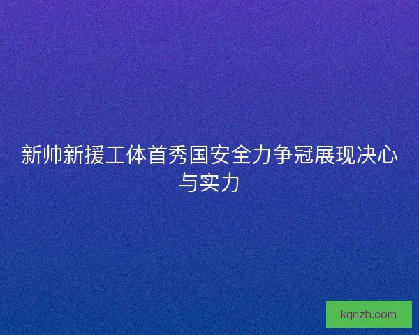 新帅新援工体首秀国安全力争冠展现决心与实力