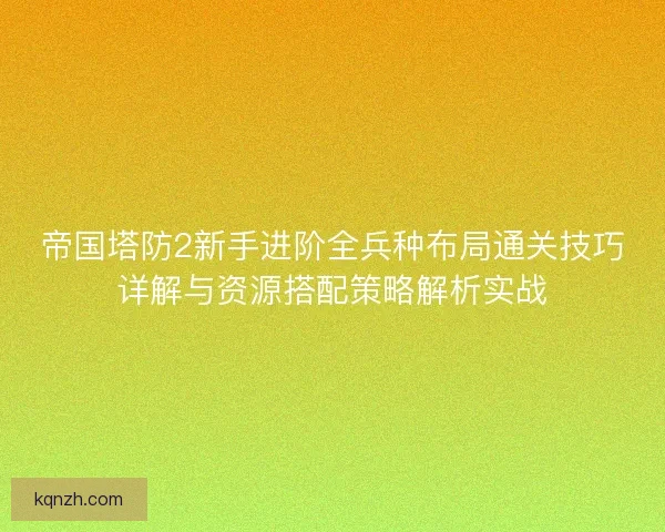 帝国塔防2新手进阶全兵种布局通关技巧详解与资源搭配策略解析实战