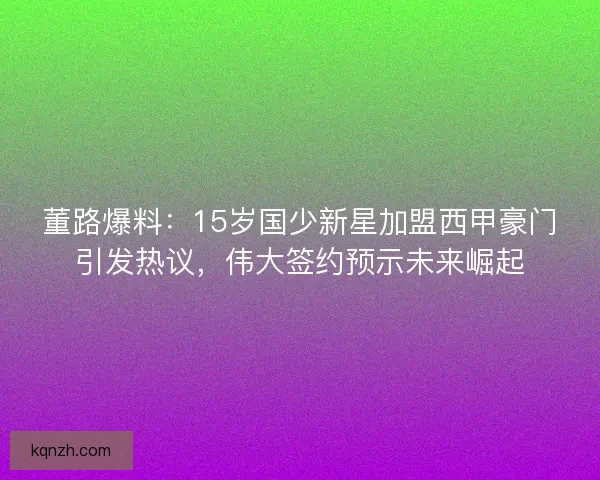 董路爆料：15岁国少新星加盟西甲豪门引发热议，伟大签约预示未来崛起